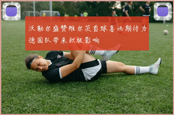 沃勒尔盛赞维尔茨首球喜讯期待为德国队带来积极影响