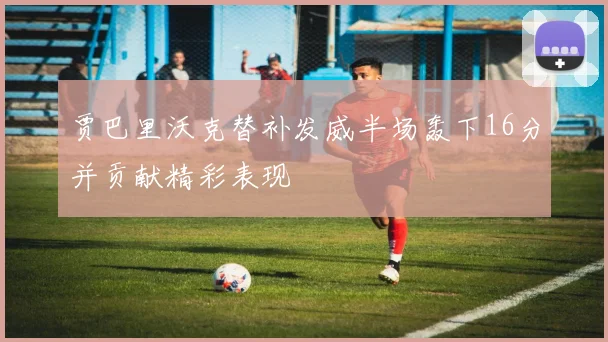 贾巴里沃克替补发威半场轰下16分并贡献精彩表现