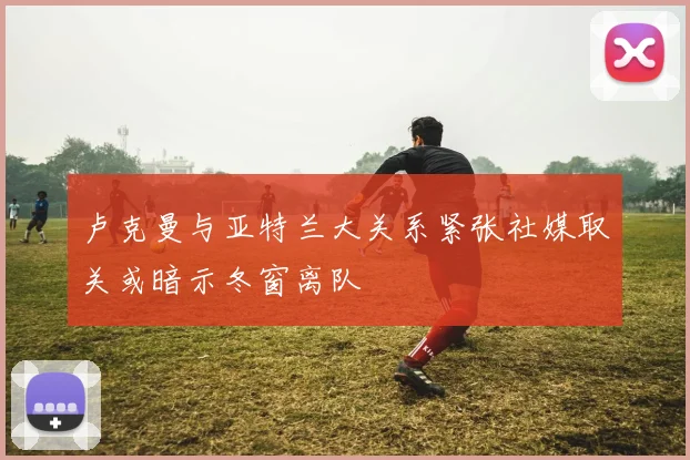 卢克曼与亚特兰大关系紧张社媒取关或暗示冬窗离队