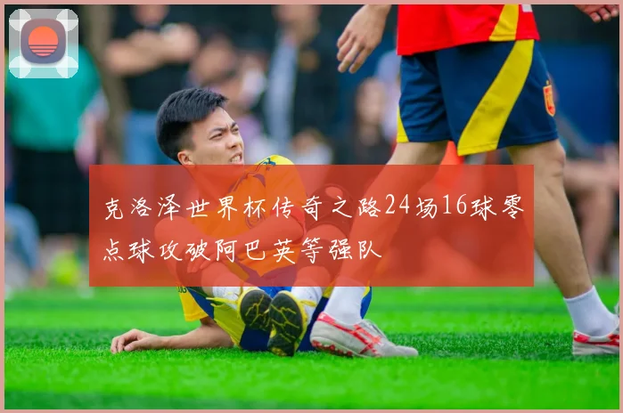克洛泽世界杯传奇之路24场16球零点球攻破阿巴英等强队