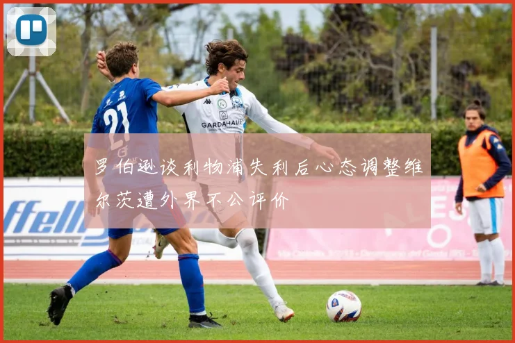罗伯逊谈利物浦失利后心态调整维尔茨遭外界不公评价