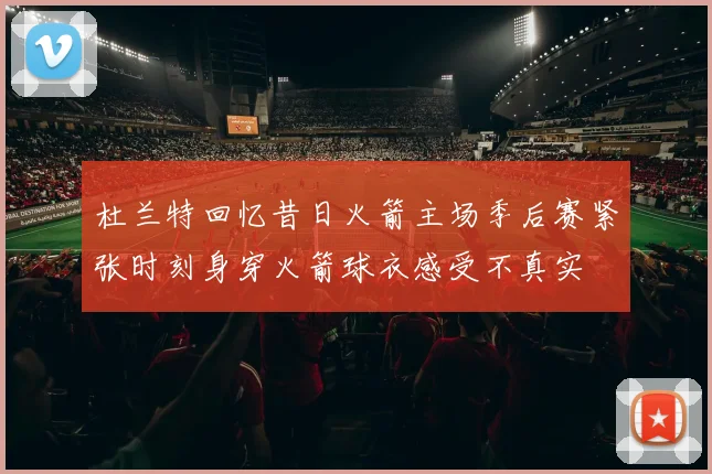 杜兰特回忆昔日火箭主场季后赛紧张时刻身穿火箭球衣感受不真实