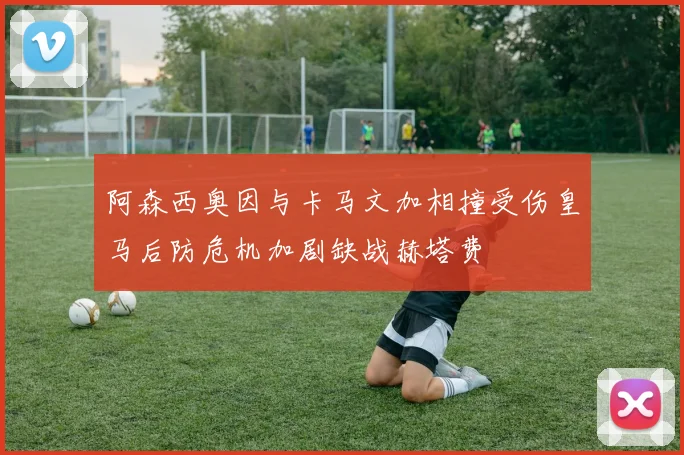 阿森西奥因与卡马文加相撞受伤皇马后防危机加剧缺战赫塔费