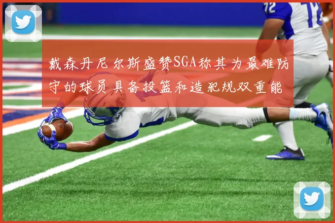 戴森丹尼尔斯盛赞SGA称其为最难防守的球员具备投篮和造犯规双重能力