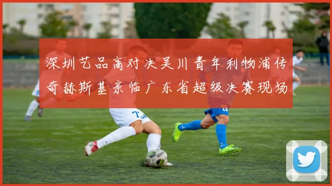 深圳艺品高对决吴川青年利物浦传奇赫斯基亲临广东省超级决赛现场