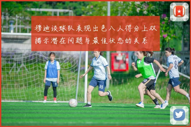 穆迪谈球队表现出色八人得分上双揭示潜在问题与最佳状态的关系
