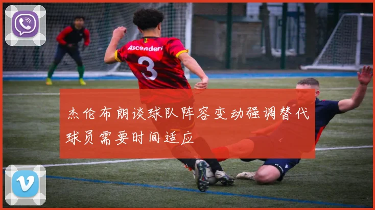 杰伦布朗谈球队阵容变动强调替代球员需要时间适应