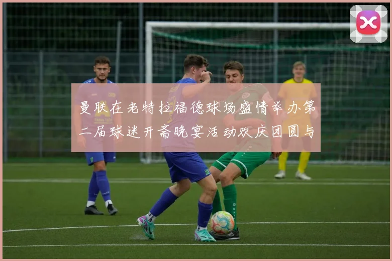 曼联在老特拉福德球场盛情举办第二届球迷开斋晚宴活动欢庆团圆与友谊