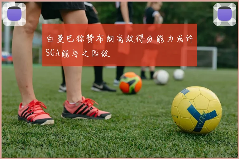 白曼巴称赞布朗高效得分能力或许SGA能与之匹敌
