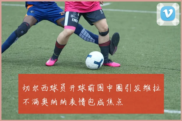 切尔西球员开球前围中圈引发维拉不满奥纳纳表情包成焦点